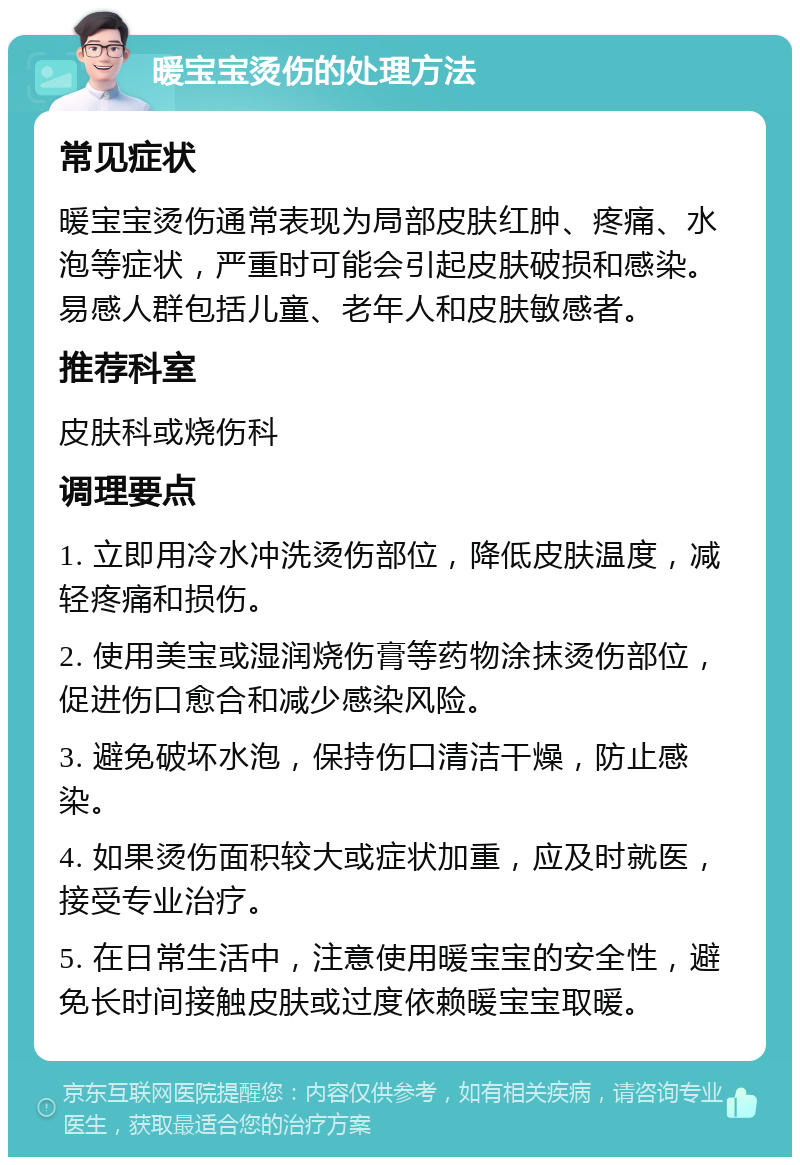 暖宝宝烫伤的处理方法 常见症状 暖宝宝烫伤通常表现为局部皮肤红肿、疼痛、水泡等症状，严重时可能会引起皮肤破损和感染。易感人群包括儿童、老年人和皮肤敏感者。 推荐科室 皮肤科或烧伤科 调理要点 1. 立即用冷水冲洗烫伤部位，降低皮肤温度，减轻疼痛和损伤。 2. 使用美宝或湿润烧伤膏等药物涂抹烫伤部位，促进伤口愈合和减少感染风险。 3. 避免破坏水泡，保持伤口清洁干燥，防止感染。 4. 如果烫伤面积较大或症状加重，应及时就医，接受专业治疗。 5. 在日常生活中，注意使用暖宝宝的安全性，避免长时间接触皮肤或过度依赖暖宝宝取暖。