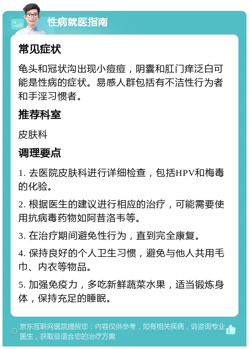 性病就医指南 常见症状 龟头和冠状沟出现小痘痘，阴囊和肛门痒泛白可能是性病的症状。易感人群包括有不洁性行为者和手淫习惯者。 推荐科室 皮肤科 调理要点 1. 去医院皮肤科进行详细检查，包括HPV和梅毒的化验。 2. 根据医生的建议进行相应的治疗，可能需要使用抗病毒药物如阿昔洛韦等。 3. 在治疗期间避免性行为，直到完全康复。 4. 保持良好的个人卫生习惯，避免与他人共用毛巾、内衣等物品。 5. 加强免疫力，多吃新鲜蔬菜水果，适当锻炼身体，保持充足的睡眠。