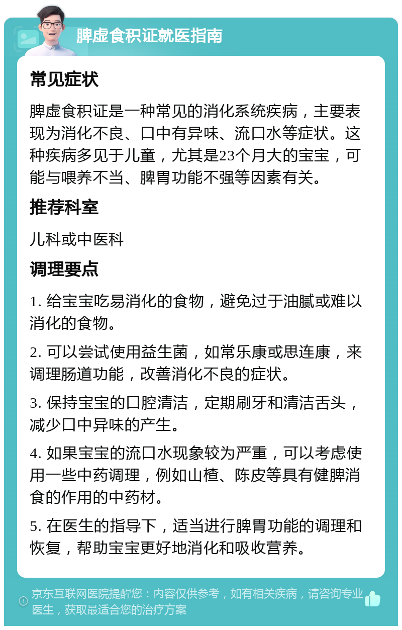 脾虚食积证就医指南 常见症状 脾虚食积证是一种常见的消化系统疾病，主要表现为消化不良、口中有异味、流口水等症状。这种疾病多见于儿童，尤其是23个月大的宝宝，可能与喂养不当、脾胃功能不强等因素有关。 推荐科室 儿科或中医科 调理要点 1. 给宝宝吃易消化的食物，避免过于油腻或难以消化的食物。 2. 可以尝试使用益生菌，如常乐康或思连康，来调理肠道功能，改善消化不良的症状。 3. 保持宝宝的口腔清洁，定期刷牙和清洁舌头，减少口中异味的产生。 4. 如果宝宝的流口水现象较为严重，可以考虑使用一些中药调理，例如山楂、陈皮等具有健脾消食的作用的中药材。 5. 在医生的指导下，适当进行脾胃功能的调理和恢复，帮助宝宝更好地消化和吸收营养。