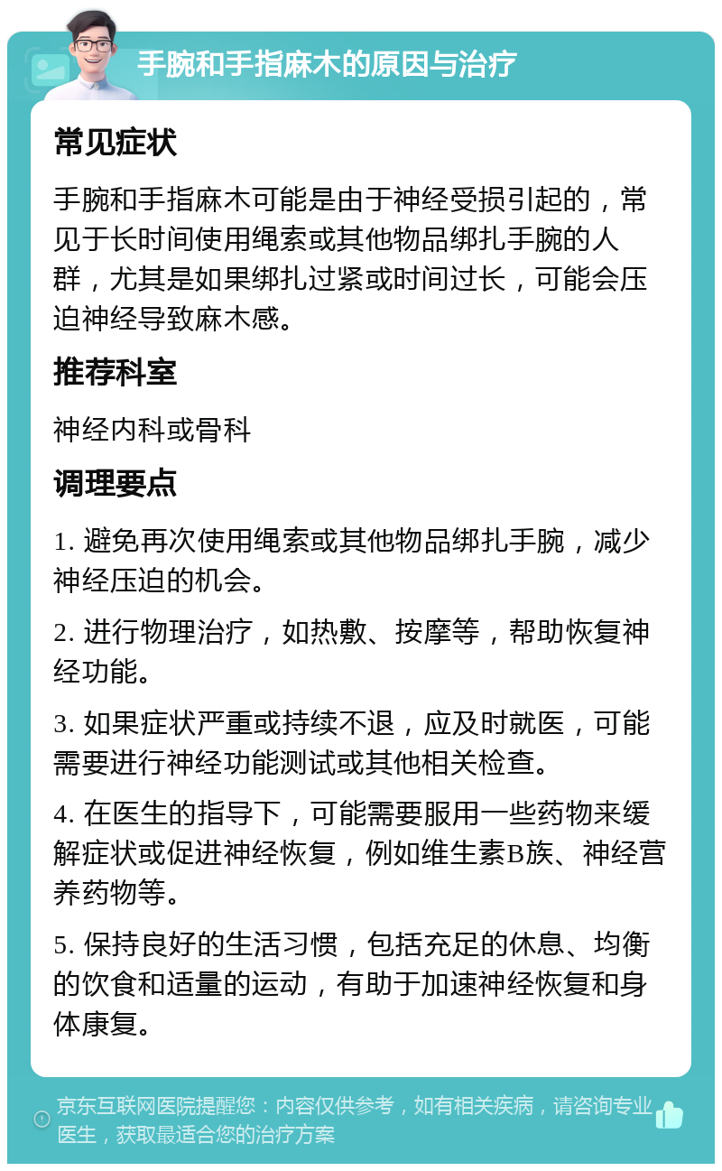 手腕和手指麻木的原因与治疗 常见症状 手腕和手指麻木可能是由于神经受损引起的，常见于长时间使用绳索或其他物品绑扎手腕的人群，尤其是如果绑扎过紧或时间过长，可能会压迫神经导致麻木感。 推荐科室 神经内科或骨科 调理要点 1. 避免再次使用绳索或其他物品绑扎手腕，减少神经压迫的机会。 2. 进行物理治疗，如热敷、按摩等，帮助恢复神经功能。 3. 如果症状严重或持续不退，应及时就医，可能需要进行神经功能测试或其他相关检查。 4. 在医生的指导下，可能需要服用一些药物来缓解症状或促进神经恢复，例如维生素B族、神经营养药物等。 5. 保持良好的生活习惯，包括充足的休息、均衡的饮食和适量的运动，有助于加速神经恢复和身体康复。