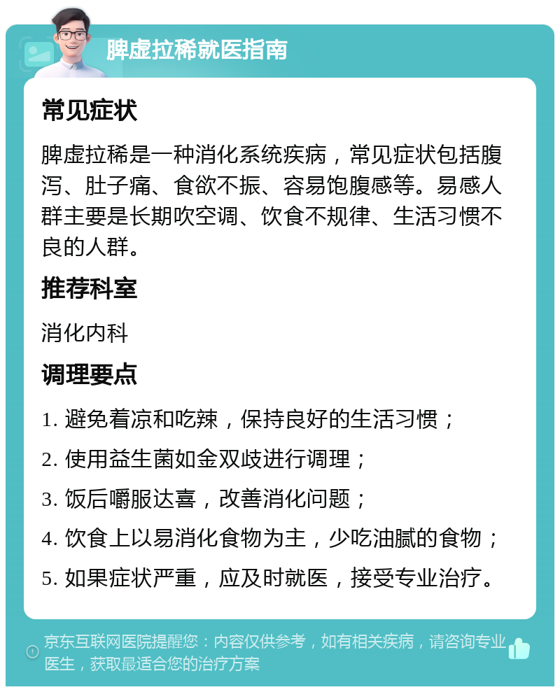 脾虚拉稀就医指南 常见症状 脾虚拉稀是一种消化系统疾病，常见症状包括腹泻、肚子痛、食欲不振、容易饱腹感等。易感人群主要是长期吹空调、饮食不规律、生活习惯不良的人群。 推荐科室 消化内科 调理要点 1. 避免着凉和吃辣，保持良好的生活习惯； 2. 使用益生菌如金双歧进行调理； 3. 饭后嚼服达喜，改善消化问题； 4. 饮食上以易消化食物为主，少吃油腻的食物； 5. 如果症状严重，应及时就医，接受专业治疗。