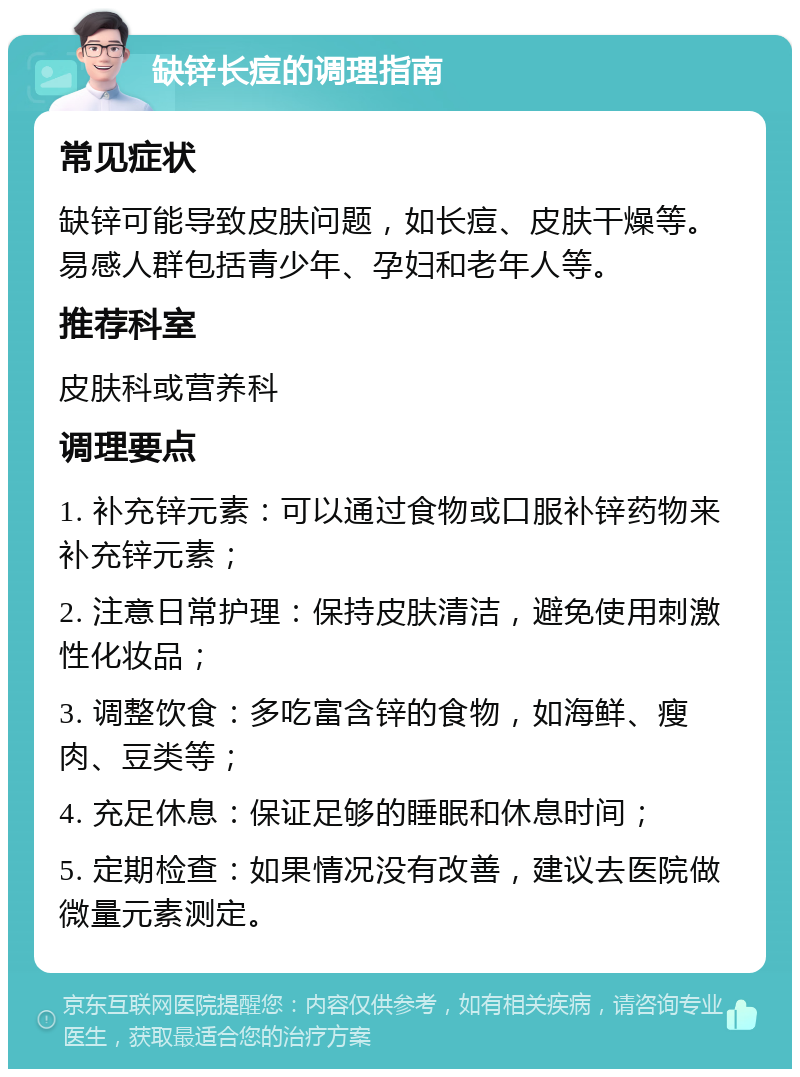 缺锌长痘的调理指南 常见症状 缺锌可能导致皮肤问题，如长痘、皮肤干燥等。易感人群包括青少年、孕妇和老年人等。 推荐科室 皮肤科或营养科 调理要点 1. 补充锌元素：可以通过食物或口服补锌药物来补充锌元素； 2. 注意日常护理：保持皮肤清洁，避免使用刺激性化妆品； 3. 调整饮食：多吃富含锌的食物，如海鲜、瘦肉、豆类等； 4. 充足休息：保证足够的睡眠和休息时间； 5. 定期检查：如果情况没有改善，建议去医院做微量元素测定。