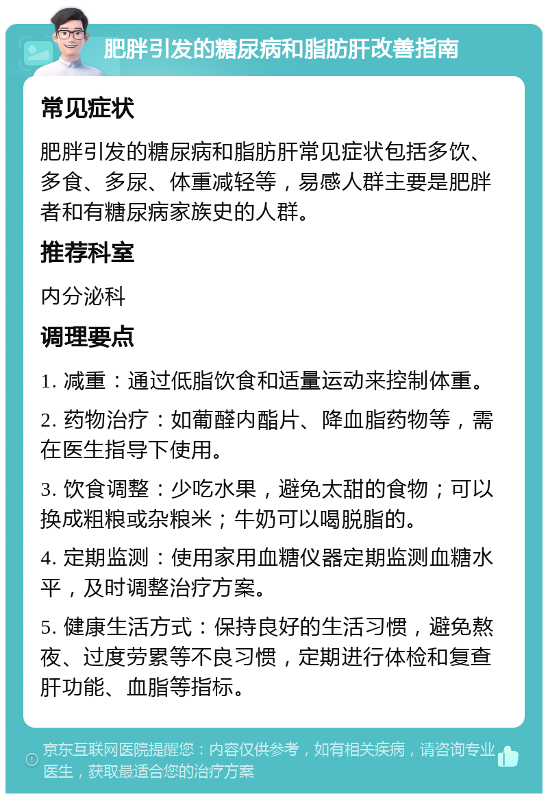 肥胖引发的糖尿病和脂肪肝改善指南 常见症状 肥胖引发的糖尿病和脂肪肝常见症状包括多饮、多食、多尿、体重减轻等，易感人群主要是肥胖者和有糖尿病家族史的人群。 推荐科室 内分泌科 调理要点 1. 减重：通过低脂饮食和适量运动来控制体重。 2. 药物治疗：如葡醛内酯片、降血脂药物等，需在医生指导下使用。 3. 饮食调整：少吃水果，避免太甜的食物；可以换成粗粮或杂粮米；牛奶可以喝脱脂的。 4. 定期监测：使用家用血糖仪器定期监测血糖水平，及时调整治疗方案。 5. 健康生活方式：保持良好的生活习惯，避免熬夜、过度劳累等不良习惯，定期进行体检和复查肝功能、血脂等指标。