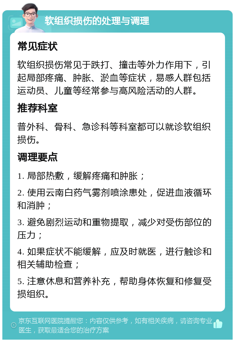 软组织损伤的处理与调理 常见症状 软组织损伤常见于跌打、撞击等外力作用下，引起局部疼痛、肿胀、淤血等症状，易感人群包括运动员、儿童等经常参与高风险活动的人群。 推荐科室 普外科、骨科、急诊科等科室都可以就诊软组织损伤。 调理要点 1. 局部热敷，缓解疼痛和肿胀； 2. 使用云南白药气雾剂喷涂患处，促进血液循环和消肿； 3. 避免剧烈运动和重物提取，减少对受伤部位的压力； 4. 如果症状不能缓解，应及时就医，进行触诊和相关辅助检查； 5. 注意休息和营养补充，帮助身体恢复和修复受损组织。