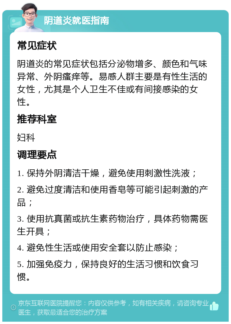 阴道炎就医指南 常见症状 阴道炎的常见症状包括分泌物增多、颜色和气味异常、外阴瘙痒等。易感人群主要是有性生活的女性，尤其是个人卫生不佳或有间接感染的女性。 推荐科室 妇科 调理要点 1. 保持外阴清洁干燥，避免使用刺激性洗液； 2. 避免过度清洁和使用香皂等可能引起刺激的产品； 3. 使用抗真菌或抗生素药物治疗，具体药物需医生开具； 4. 避免性生活或使用安全套以防止感染； 5. 加强免疫力，保持良好的生活习惯和饮食习惯。