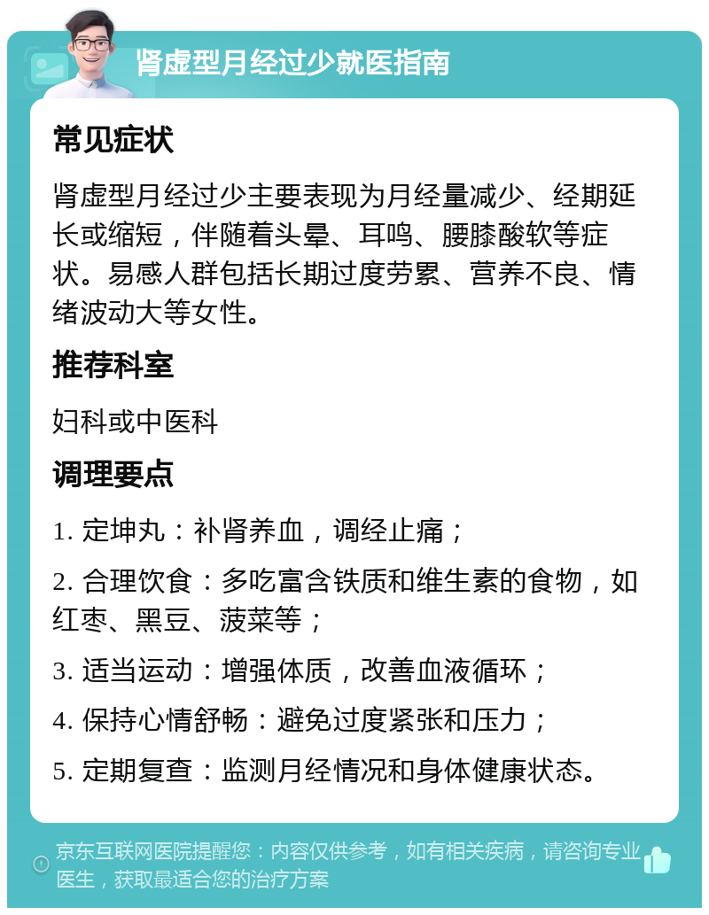 肾虚型月经过少就医指南 常见症状 肾虚型月经过少主要表现为月经量减少、经期延长或缩短，伴随着头晕、耳鸣、腰膝酸软等症状。易感人群包括长期过度劳累、营养不良、情绪波动大等女性。 推荐科室 妇科或中医科 调理要点 1. 定坤丸：补肾养血，调经止痛； 2. 合理饮食：多吃富含铁质和维生素的食物，如红枣、黑豆、菠菜等； 3. 适当运动：增强体质，改善血液循环； 4. 保持心情舒畅：避免过度紧张和压力； 5. 定期复查：监测月经情况和身体健康状态。