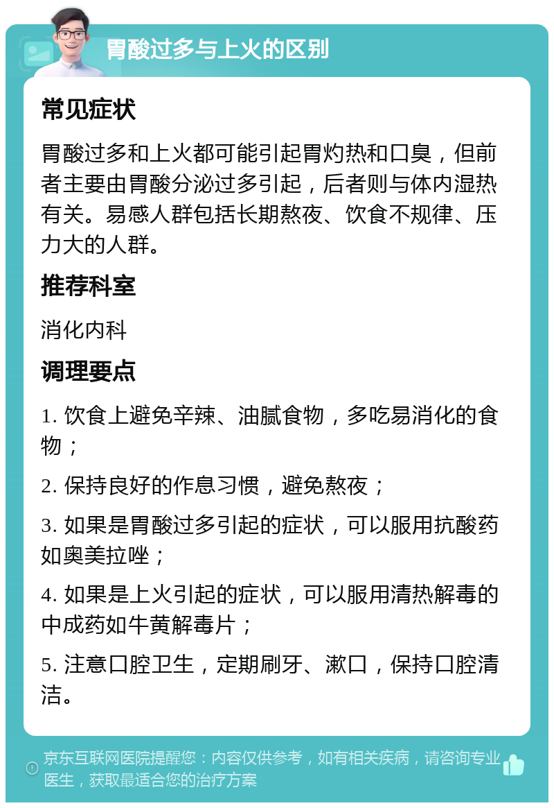 胃酸过多与上火的区别 常见症状 胃酸过多和上火都可能引起胃灼热和口臭，但前者主要由胃酸分泌过多引起，后者则与体内湿热有关。易感人群包括长期熬夜、饮食不规律、压力大的人群。 推荐科室 消化内科 调理要点 1. 饮食上避免辛辣、油腻食物，多吃易消化的食物； 2. 保持良好的作息习惯，避免熬夜； 3. 如果是胃酸过多引起的症状，可以服用抗酸药如奥美拉唑； 4. 如果是上火引起的症状，可以服用清热解毒的中成药如牛黄解毒片； 5. 注意口腔卫生，定期刷牙、漱口，保持口腔清洁。