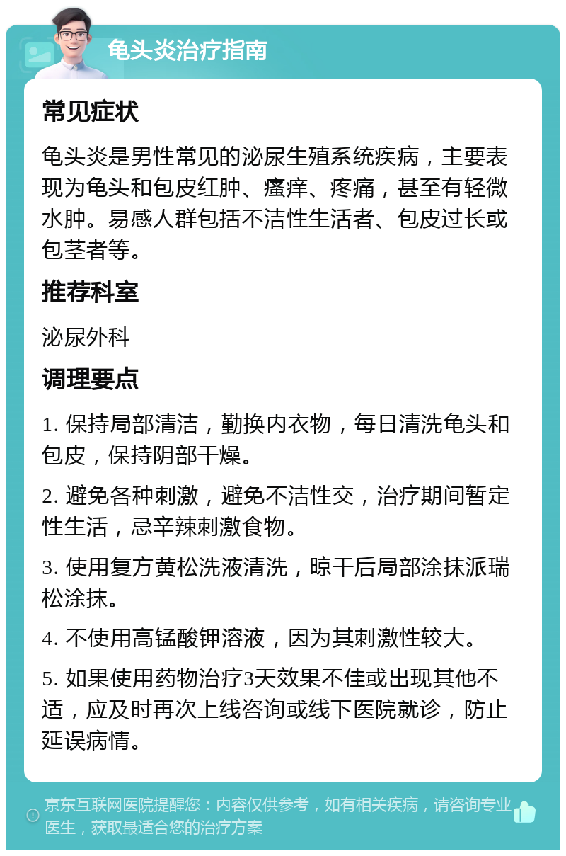 龟头炎治疗指南 常见症状 龟头炎是男性常见的泌尿生殖系统疾病，主要表现为龟头和包皮红肿、瘙痒、疼痛，甚至有轻微水肿。易感人群包括不洁性生活者、包皮过长或包茎者等。 推荐科室 泌尿外科 调理要点 1. 保持局部清洁，勤换内衣物，每日清洗龟头和包皮，保持阴部干燥。 2. 避免各种刺激，避免不洁性交，治疗期间暂定性生活，忌辛辣刺激食物。 3. 使用复方黄松洗液清洗，晾干后局部涂抹派瑞松涂抹。 4. 不使用高锰酸钾溶液，因为其刺激性较大。 5. 如果使用药物治疗3天效果不佳或出现其他不适，应及时再次上线咨询或线下医院就诊，防止延误病情。