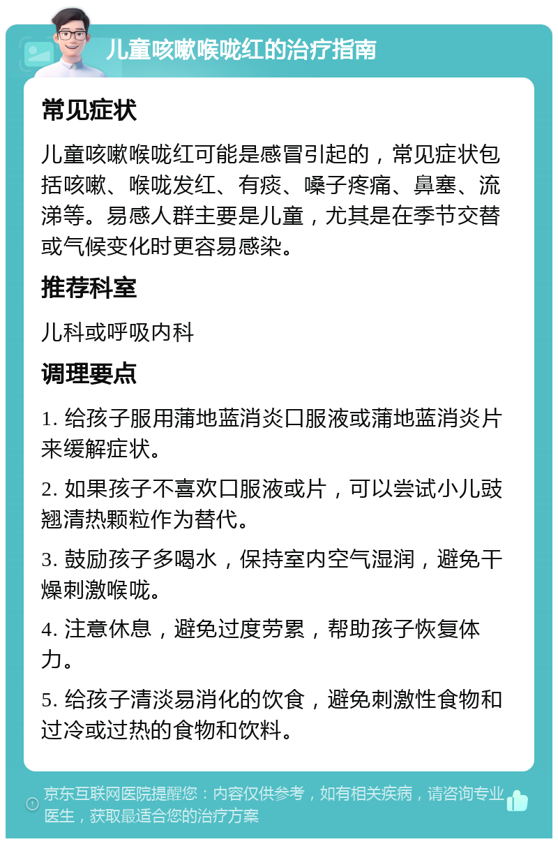 儿童咳嗽喉咙红的治疗指南 常见症状 儿童咳嗽喉咙红可能是感冒引起的，常见症状包括咳嗽、喉咙发红、有痰、嗓子疼痛、鼻塞、流涕等。易感人群主要是儿童，尤其是在季节交替或气候变化时更容易感染。 推荐科室 儿科或呼吸内科 调理要点 1. 给孩子服用蒲地蓝消炎口服液或蒲地蓝消炎片来缓解症状。 2. 如果孩子不喜欢口服液或片，可以尝试小儿豉翘清热颗粒作为替代。 3. 鼓励孩子多喝水，保持室内空气湿润，避免干燥刺激喉咙。 4. 注意休息，避免过度劳累，帮助孩子恢复体力。 5. 给孩子清淡易消化的饮食，避免刺激性食物和过冷或过热的食物和饮料。