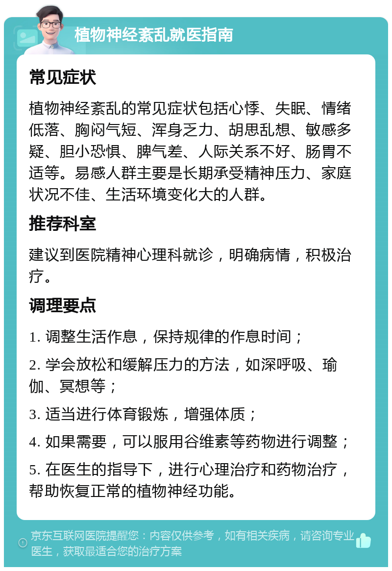 植物神经紊乱就医指南 常见症状 植物神经紊乱的常见症状包括心悸、失眠、情绪低落、胸闷气短、浑身乏力、胡思乱想、敏感多疑、胆小恐惧、脾气差、人际关系不好、肠胃不适等。易感人群主要是长期承受精神压力、家庭状况不佳、生活环境变化大的人群。 推荐科室 建议到医院精神心理科就诊，明确病情，积极治疗。 调理要点 1. 调整生活作息，保持规律的作息时间； 2. 学会放松和缓解压力的方法，如深呼吸、瑜伽、冥想等； 3. 适当进行体育锻炼，增强体质； 4. 如果需要，可以服用谷维素等药物进行调整； 5. 在医生的指导下，进行心理治疗和药物治疗，帮助恢复正常的植物神经功能。