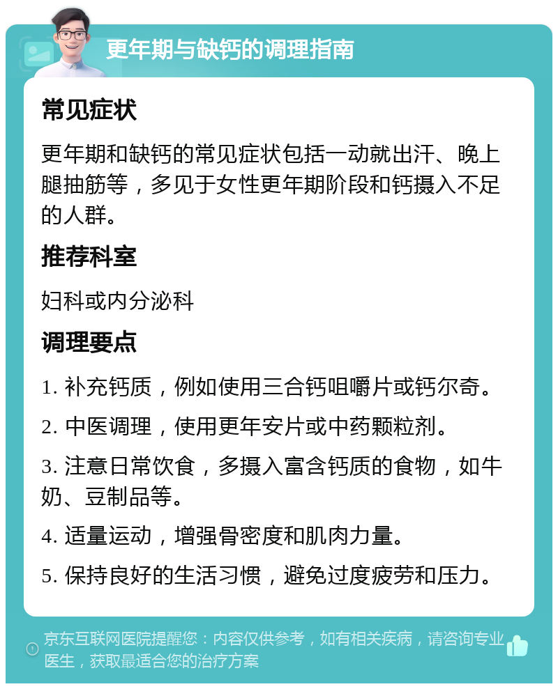 更年期与缺钙的调理指南 常见症状 更年期和缺钙的常见症状包括一动就出汗、晚上腿抽筋等，多见于女性更年期阶段和钙摄入不足的人群。 推荐科室 妇科或内分泌科 调理要点 1. 补充钙质，例如使用三合钙咀嚼片或钙尔奇。 2. 中医调理，使用更年安片或中药颗粒剂。 3. 注意日常饮食，多摄入富含钙质的食物，如牛奶、豆制品等。 4. 适量运动，增强骨密度和肌肉力量。 5. 保持良好的生活习惯，避免过度疲劳和压力。