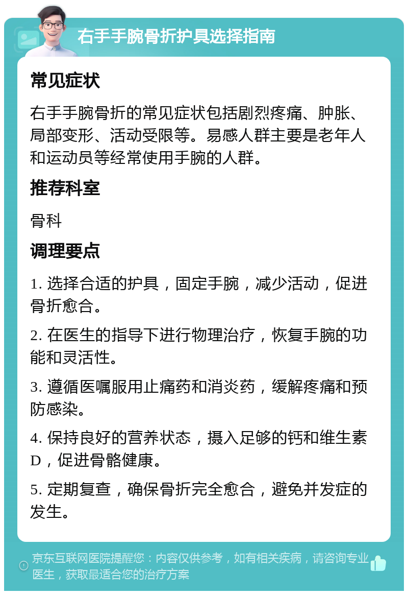 右手手腕骨折护具选择指南 常见症状 右手手腕骨折的常见症状包括剧烈疼痛、肿胀、局部变形、活动受限等。易感人群主要是老年人和运动员等经常使用手腕的人群。 推荐科室 骨科 调理要点 1. 选择合适的护具，固定手腕，减少活动，促进骨折愈合。 2. 在医生的指导下进行物理治疗，恢复手腕的功能和灵活性。 3. 遵循医嘱服用止痛药和消炎药，缓解疼痛和预防感染。 4. 保持良好的营养状态，摄入足够的钙和维生素D，促进骨骼健康。 5. 定期复查，确保骨折完全愈合，避免并发症的发生。