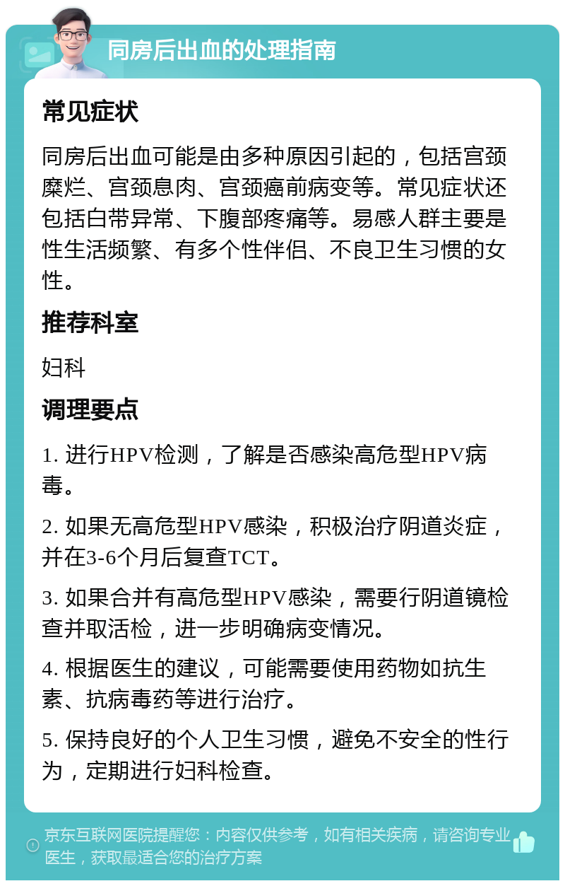 同房后出血的处理指南 常见症状 同房后出血可能是由多种原因引起的，包括宫颈糜烂、宫颈息肉、宫颈癌前病变等。常见症状还包括白带异常、下腹部疼痛等。易感人群主要是性生活频繁、有多个性伴侣、不良卫生习惯的女性。 推荐科室 妇科 调理要点 1. 进行HPV检测，了解是否感染高危型HPV病毒。 2. 如果无高危型HPV感染，积极治疗阴道炎症，并在3-6个月后复查TCT。 3. 如果合并有高危型HPV感染，需要行阴道镜检查并取活检，进一步明确病变情况。 4. 根据医生的建议，可能需要使用药物如抗生素、抗病毒药等进行治疗。 5. 保持良好的个人卫生习惯，避免不安全的性行为，定期进行妇科检查。