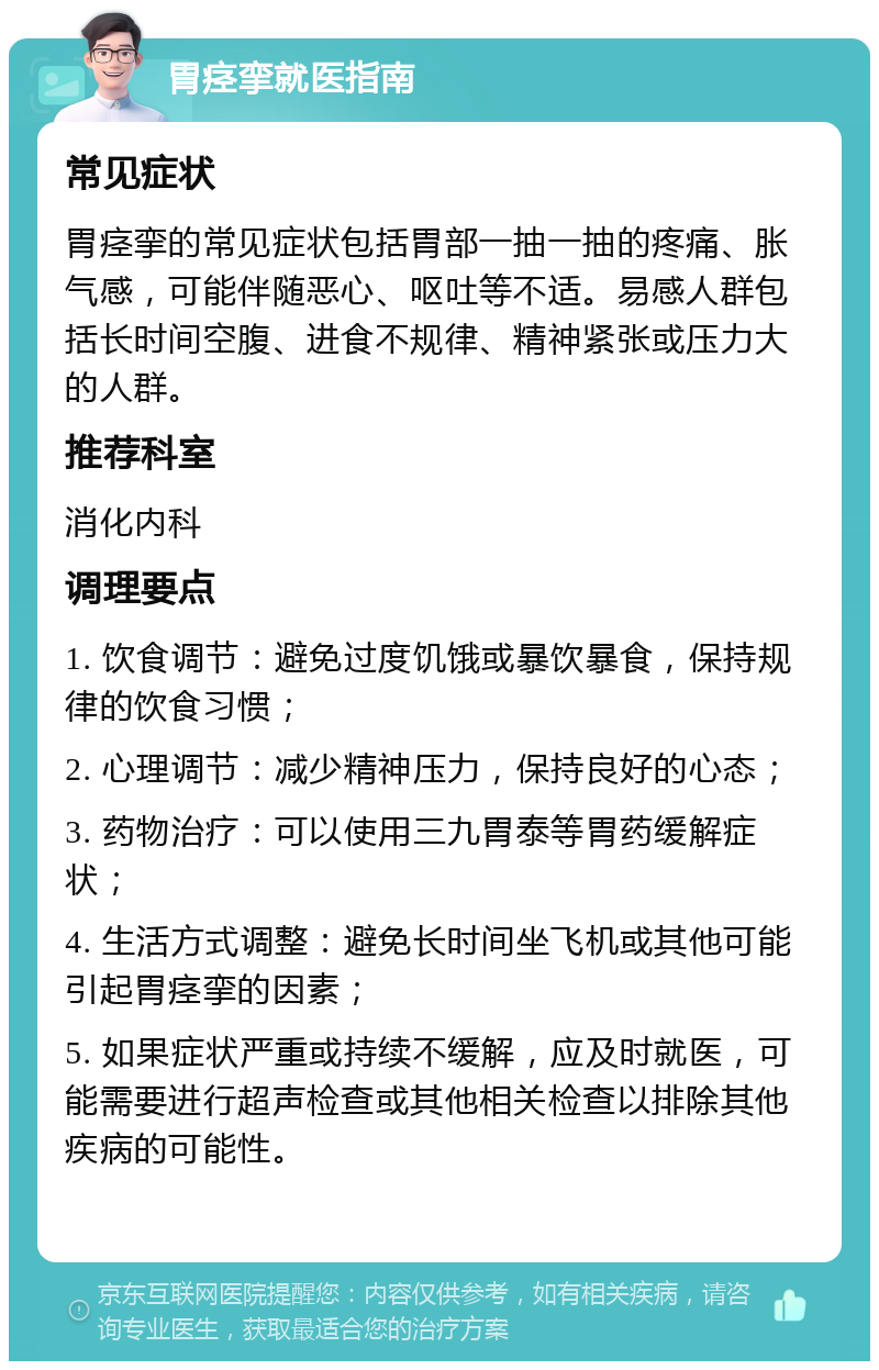 胃痉挛就医指南 常见症状 胃痉挛的常见症状包括胃部一抽一抽的疼痛、胀气感，可能伴随恶心、呕吐等不适。易感人群包括长时间空腹、进食不规律、精神紧张或压力大的人群。 推荐科室 消化内科 调理要点 1. 饮食调节：避免过度饥饿或暴饮暴食，保持规律的饮食习惯； 2. 心理调节：减少精神压力，保持良好的心态； 3. 药物治疗：可以使用三九胃泰等胃药缓解症状； 4. 生活方式调整：避免长时间坐飞机或其他可能引起胃痉挛的因素； 5. 如果症状严重或持续不缓解，应及时就医，可能需要进行超声检查或其他相关检查以排除其他疾病的可能性。