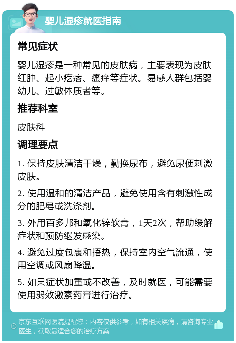 婴儿湿疹就医指南 常见症状 婴儿湿疹是一种常见的皮肤病，主要表现为皮肤红肿、起小疙瘩、瘙痒等症状。易感人群包括婴幼儿、过敏体质者等。 推荐科室 皮肤科 调理要点 1. 保持皮肤清洁干燥，勤换尿布，避免尿便刺激皮肤。 2. 使用温和的清洁产品，避免使用含有刺激性成分的肥皂或洗涤剂。 3. 外用百多邦和氧化锌软膏，1天2次，帮助缓解症状和预防继发感染。 4. 避免过度包裹和捂热，保持室内空气流通，使用空调或风扇降温。 5. 如果症状加重或不改善，及时就医，可能需要使用弱效激素药膏进行治疗。