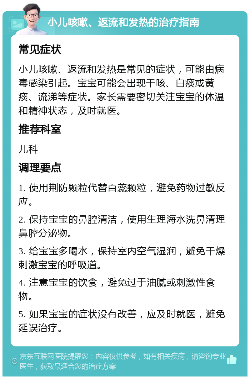 小儿咳嗽、返流和发热的治疗指南 常见症状 小儿咳嗽、返流和发热是常见的症状，可能由病毒感染引起。宝宝可能会出现干咳、白痰或黄痰、流涕等症状。家长需要密切关注宝宝的体温和精神状态，及时就医。 推荐科室 儿科 调理要点 1. 使用荆防颗粒代替百蕊颗粒，避免药物过敏反应。 2. 保持宝宝的鼻腔清洁，使用生理海水洗鼻清理鼻腔分泌物。 3. 给宝宝多喝水，保持室内空气湿润，避免干燥刺激宝宝的呼吸道。 4. 注意宝宝的饮食，避免过于油腻或刺激性食物。 5. 如果宝宝的症状没有改善，应及时就医，避免延误治疗。