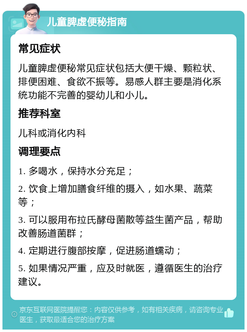 儿童脾虚便秘指南 常见症状 儿童脾虚便秘常见症状包括大便干燥、颗粒状、排便困难、食欲不振等。易感人群主要是消化系统功能不完善的婴幼儿和小儿。 推荐科室 儿科或消化内科 调理要点 1. 多喝水，保持水分充足； 2. 饮食上增加膳食纤维的摄入，如水果、蔬菜等； 3. 可以服用布拉氏酵母菌散等益生菌产品，帮助改善肠道菌群； 4. 定期进行腹部按摩，促进肠道蠕动； 5. 如果情况严重，应及时就医，遵循医生的治疗建议。