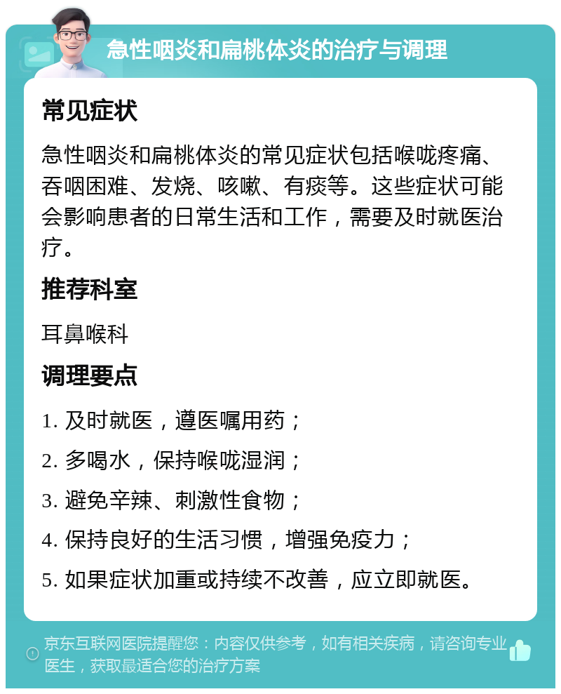 急性咽炎和扁桃体炎的治疗与调理 常见症状 急性咽炎和扁桃体炎的常见症状包括喉咙疼痛、吞咽困难、发烧、咳嗽、有痰等。这些症状可能会影响患者的日常生活和工作，需要及时就医治疗。 推荐科室 耳鼻喉科 调理要点 1. 及时就医，遵医嘱用药； 2. 多喝水，保持喉咙湿润； 3. 避免辛辣、刺激性食物； 4. 保持良好的生活习惯，增强免疫力； 5. 如果症状加重或持续不改善，应立即就医。