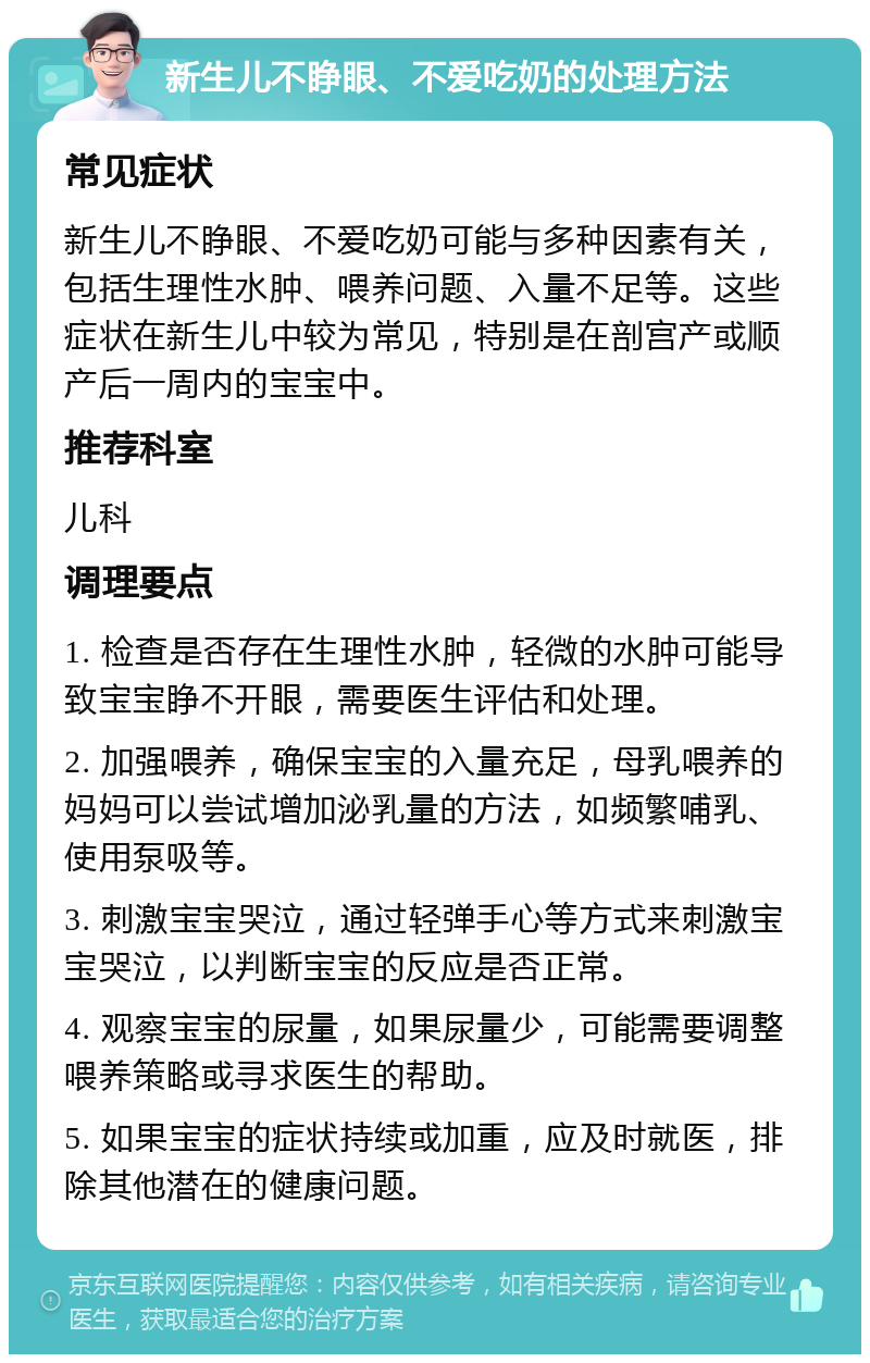 新生儿不睁眼、不爱吃奶的处理方法 常见症状 新生儿不睁眼、不爱吃奶可能与多种因素有关，包括生理性水肿、喂养问题、入量不足等。这些症状在新生儿中较为常见，特别是在剖宫产或顺产后一周内的宝宝中。 推荐科室 儿科 调理要点 1. 检查是否存在生理性水肿，轻微的水肿可能导致宝宝睁不开眼，需要医生评估和处理。 2. 加强喂养，确保宝宝的入量充足，母乳喂养的妈妈可以尝试增加泌乳量的方法，如频繁哺乳、使用泵吸等。 3. 刺激宝宝哭泣，通过轻弹手心等方式来刺激宝宝哭泣，以判断宝宝的反应是否正常。 4. 观察宝宝的尿量，如果尿量少，可能需要调整喂养策略或寻求医生的帮助。 5. 如果宝宝的症状持续或加重，应及时就医，排除其他潜在的健康问题。