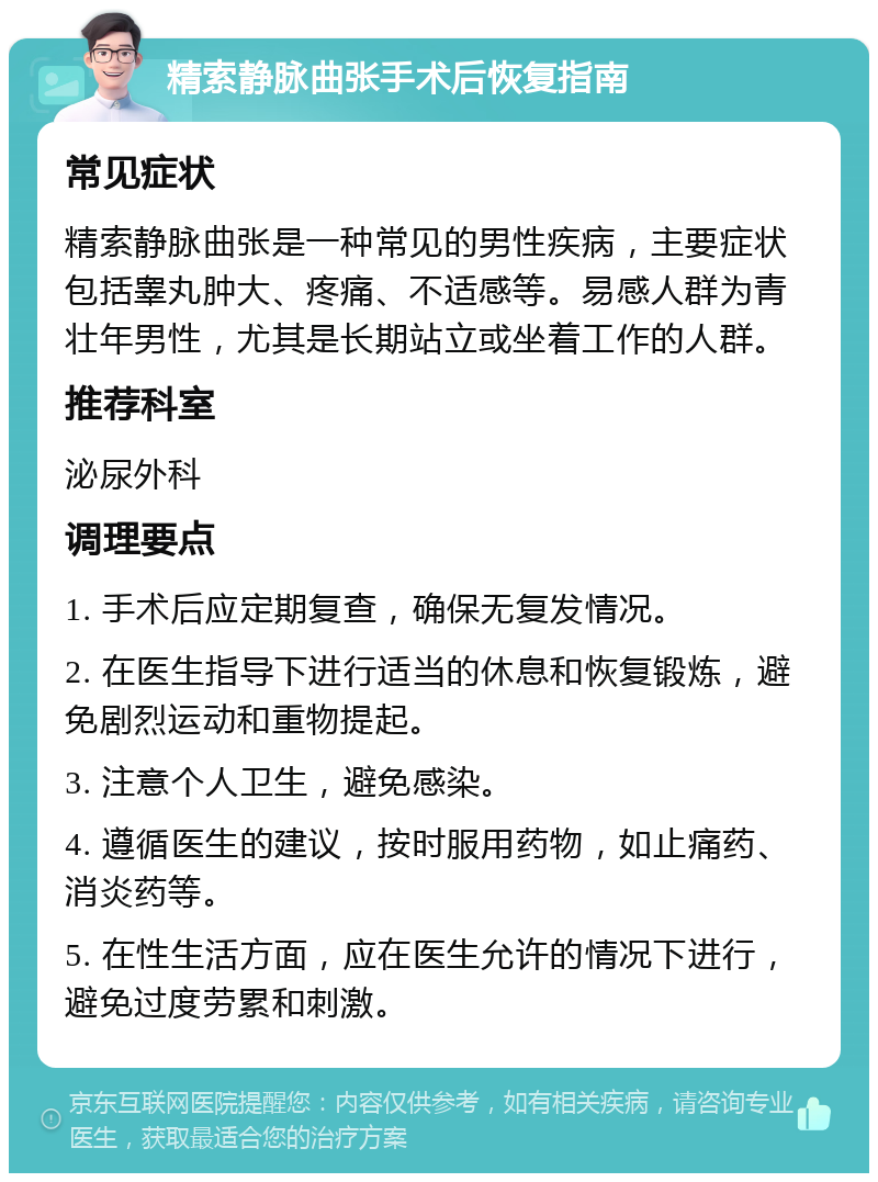 精索静脉曲张手术后恢复指南 常见症状 精索静脉曲张是一种常见的男性疾病，主要症状包括睾丸肿大、疼痛、不适感等。易感人群为青壮年男性，尤其是长期站立或坐着工作的人群。 推荐科室 泌尿外科 调理要点 1. 手术后应定期复查，确保无复发情况。 2. 在医生指导下进行适当的休息和恢复锻炼，避免剧烈运动和重物提起。 3. 注意个人卫生，避免感染。 4. 遵循医生的建议，按时服用药物，如止痛药、消炎药等。 5. 在性生活方面，应在医生允许的情况下进行，避免过度劳累和刺激。