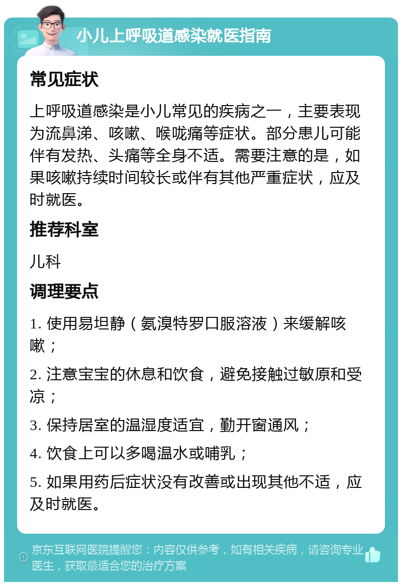 小儿上呼吸道感染就医指南 常见症状 上呼吸道感染是小儿常见的疾病之一，主要表现为流鼻涕、咳嗽、喉咙痛等症状。部分患儿可能伴有发热、头痛等全身不适。需要注意的是，如果咳嗽持续时间较长或伴有其他严重症状，应及时就医。 推荐科室 儿科 调理要点 1. 使用易坦静（氨溴特罗口服溶液）来缓解咳嗽； 2. 注意宝宝的休息和饮食，避免接触过敏原和受凉； 3. 保持居室的温湿度适宜，勤开窗通风； 4. 饮食上可以多喝温水或哺乳； 5. 如果用药后症状没有改善或出现其他不适，应及时就医。