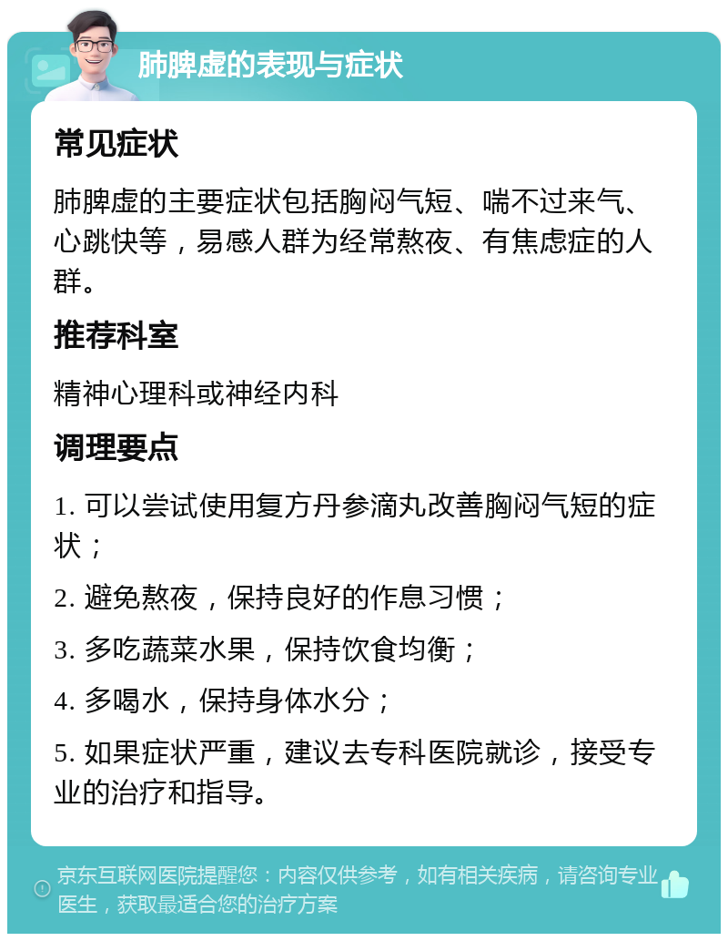 肺脾虚的表现与症状 常见症状 肺脾虚的主要症状包括胸闷气短、喘不过来气、心跳快等，易感人群为经常熬夜、有焦虑症的人群。 推荐科室 精神心理科或神经内科 调理要点 1. 可以尝试使用复方丹参滴丸改善胸闷气短的症状； 2. 避免熬夜，保持良好的作息习惯； 3. 多吃蔬菜水果，保持饮食均衡； 4. 多喝水，保持身体水分； 5. 如果症状严重，建议去专科医院就诊，接受专业的治疗和指导。