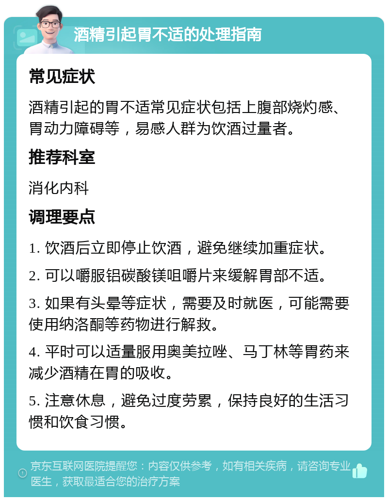 酒精引起胃不适的处理指南 常见症状 酒精引起的胃不适常见症状包括上腹部烧灼感、胃动力障碍等，易感人群为饮酒过量者。 推荐科室 消化内科 调理要点 1. 饮酒后立即停止饮酒，避免继续加重症状。 2. 可以嚼服铝碳酸镁咀嚼片来缓解胃部不适。 3. 如果有头晕等症状，需要及时就医，可能需要使用纳洛酮等药物进行解救。 4. 平时可以适量服用奥美拉唑、马丁林等胃药来减少酒精在胃的吸收。 5. 注意休息，避免过度劳累，保持良好的生活习惯和饮食习惯。