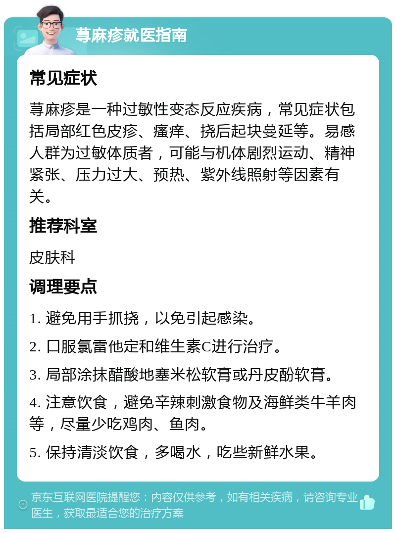 荨麻疹就医指南 常见症状 荨麻疹是一种过敏性变态反应疾病，常见症状包括局部红色皮疹、瘙痒、挠后起块蔓延等。易感人群为过敏体质者，可能与机体剧烈运动、精神紧张、压力过大、预热、紫外线照射等因素有关。 推荐科室 皮肤科 调理要点 1. 避免用手抓挠，以免引起感染。 2. 口服氯雷他定和维生素C进行治疗。 3. 局部涂抹醋酸地塞米松软膏或丹皮酚软膏。 4. 注意饮食，避免辛辣刺激食物及海鲜类牛羊肉等，尽量少吃鸡肉、鱼肉。 5. 保持清淡饮食，多喝水，吃些新鲜水果。