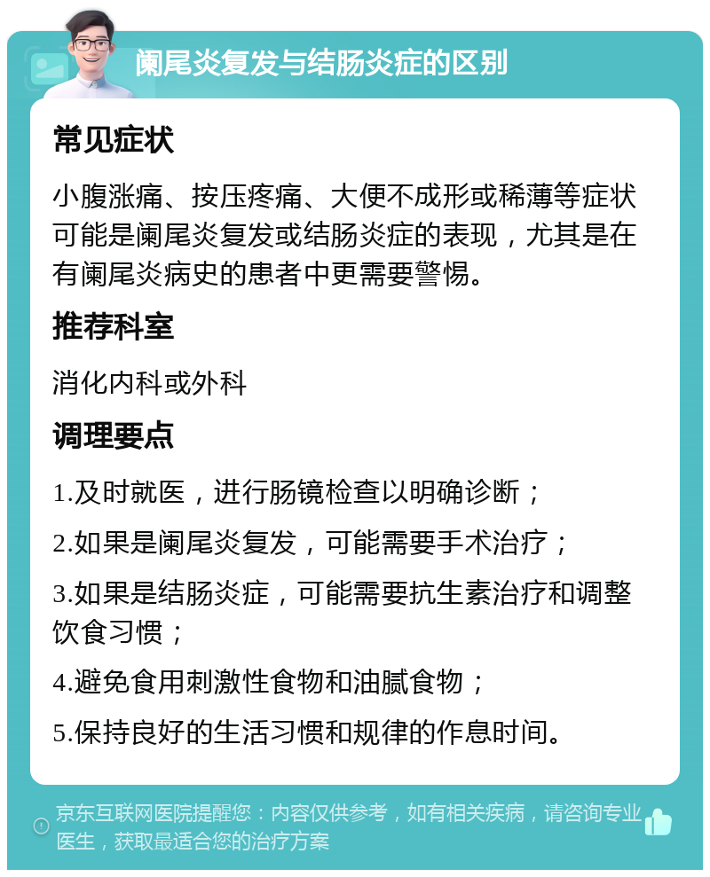 阑尾炎复发与结肠炎症的区别 常见症状 小腹涨痛、按压疼痛、大便不成形或稀薄等症状可能是阑尾炎复发或结肠炎症的表现，尤其是在有阑尾炎病史的患者中更需要警惕。 推荐科室 消化内科或外科 调理要点 1.及时就医，进行肠镜检查以明确诊断； 2.如果是阑尾炎复发，可能需要手术治疗； 3.如果是结肠炎症，可能需要抗生素治疗和调整饮食习惯； 4.避免食用刺激性食物和油腻食物； 5.保持良好的生活习惯和规律的作息时间。