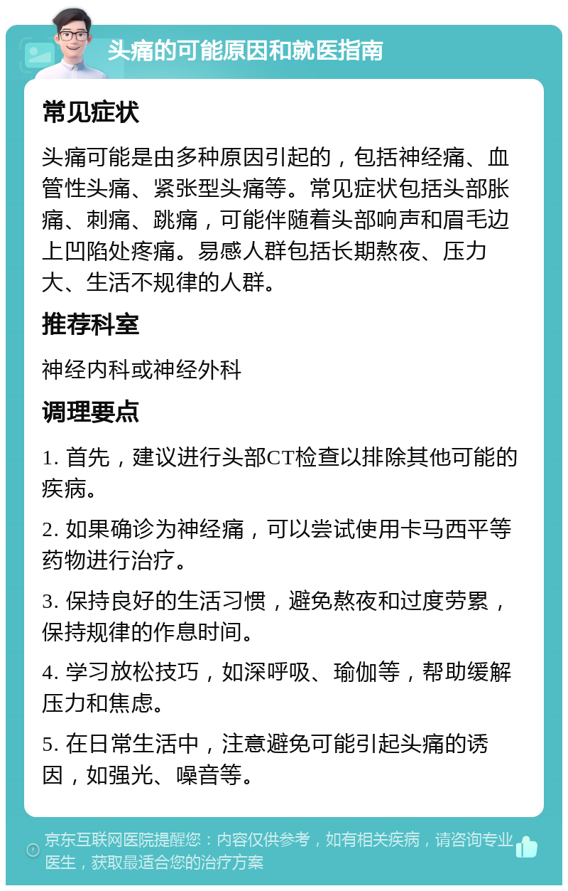 头痛的可能原因和就医指南 常见症状 头痛可能是由多种原因引起的，包括神经痛、血管性头痛、紧张型头痛等。常见症状包括头部胀痛、刺痛、跳痛，可能伴随着头部响声和眉毛边上凹陷处疼痛。易感人群包括长期熬夜、压力大、生活不规律的人群。 推荐科室 神经内科或神经外科 调理要点 1. 首先，建议进行头部CT检查以排除其他可能的疾病。 2. 如果确诊为神经痛，可以尝试使用卡马西平等药物进行治疗。 3. 保持良好的生活习惯，避免熬夜和过度劳累，保持规律的作息时间。 4. 学习放松技巧，如深呼吸、瑜伽等，帮助缓解压力和焦虑。 5. 在日常生活中，注意避免可能引起头痛的诱因，如强光、噪音等。