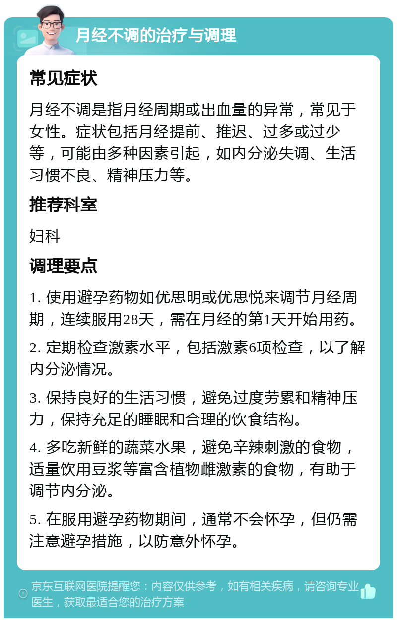 月经不调的治疗与调理 常见症状 月经不调是指月经周期或出血量的异常，常见于女性。症状包括月经提前、推迟、过多或过少等，可能由多种因素引起，如内分泌失调、生活习惯不良、精神压力等。 推荐科室 妇科 调理要点 1. 使用避孕药物如优思明或优思悦来调节月经周期，连续服用28天，需在月经的第1天开始用药。 2. 定期检查激素水平，包括激素6项检查，以了解内分泌情况。 3. 保持良好的生活习惯，避免过度劳累和精神压力，保持充足的睡眠和合理的饮食结构。 4. 多吃新鲜的蔬菜水果，避免辛辣刺激的食物，适量饮用豆浆等富含植物雌激素的食物，有助于调节内分泌。 5. 在服用避孕药物期间，通常不会怀孕，但仍需注意避孕措施，以防意外怀孕。