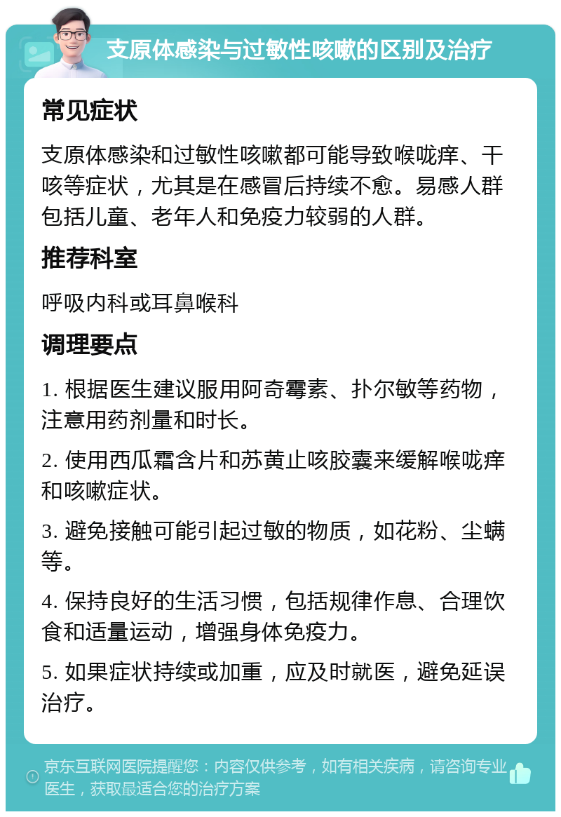 支原体感染与过敏性咳嗽的区别及治疗 常见症状 支原体感染和过敏性咳嗽都可能导致喉咙痒、干咳等症状，尤其是在感冒后持续不愈。易感人群包括儿童、老年人和免疫力较弱的人群。 推荐科室 呼吸内科或耳鼻喉科 调理要点 1. 根据医生建议服用阿奇霉素、扑尔敏等药物，注意用药剂量和时长。 2. 使用西瓜霜含片和苏黄止咳胶囊来缓解喉咙痒和咳嗽症状。 3. 避免接触可能引起过敏的物质，如花粉、尘螨等。 4. 保持良好的生活习惯，包括规律作息、合理饮食和适量运动，增强身体免疫力。 5. 如果症状持续或加重，应及时就医，避免延误治疗。