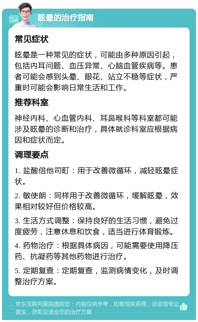 眩晕的治疗指南 常见症状 眩晕是一种常见的症状，可能由多种原因引起，包括内耳问题、血压异常、心脑血管疾病等。患者可能会感到头晕、眼花、站立不稳等症状，严重时可能会影响日常生活和工作。 推荐科室 神经内科、心血管内科、耳鼻喉科等科室都可能涉及眩晕的诊断和治疗，具体就诊科室应根据病因和症状而定。 调理要点 1. 盐酸倍他司町：用于改善微循环，减轻眩晕症状。 2. 敏使朗：同样用于改善微循环，缓解眩晕，效果相对较好但价格较高。 3. 生活方式调整：保持良好的生活习惯，避免过度疲劳，注意休息和饮食，适当进行体育锻炼。 4. 药物治疗：根据具体病因，可能需要使用降压药、抗凝药等其他药物进行治疗。 5. 定期复查：定期复查，监测病情变化，及时调整治疗方案。