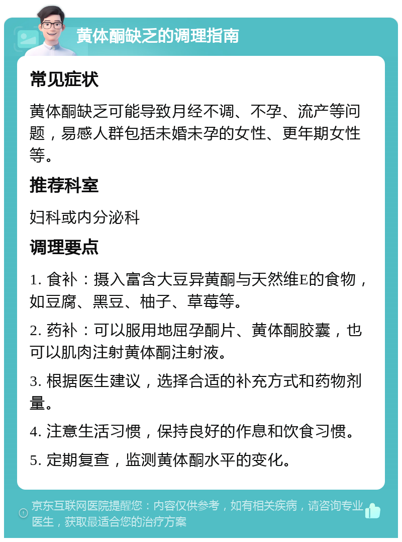 黄体酮缺乏的调理指南 常见症状 黄体酮缺乏可能导致月经不调、不孕、流产等问题，易感人群包括未婚未孕的女性、更年期女性等。 推荐科室 妇科或内分泌科 调理要点 1. 食补：摄入富含大豆异黄酮与天然维E的食物，如豆腐、黑豆、柚子、草莓等。 2. 药补：可以服用地屈孕酮片、黄体酮胶囊，也可以肌肉注射黄体酮注射液。 3. 根据医生建议，选择合适的补充方式和药物剂量。 4. 注意生活习惯，保持良好的作息和饮食习惯。 5. 定期复查，监测黄体酮水平的变化。