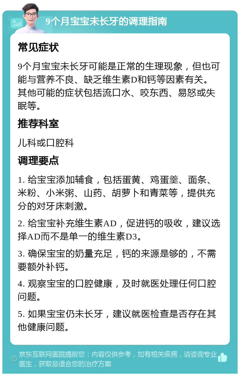 9个月宝宝未长牙的调理指南 常见症状 9个月宝宝未长牙可能是正常的生理现象，但也可能与营养不良、缺乏维生素D和钙等因素有关。其他可能的症状包括流口水、咬东西、易怒或失眠等。 推荐科室 儿科或口腔科 调理要点 1. 给宝宝添加辅食，包括蛋黄、鸡蛋羹、面条、米粉、小米粥、山药、胡萝卜和青菜等，提供充分的对牙床刺激。 2. 给宝宝补充维生素AD，促进钙的吸收，建议选择AD而不是单一的维生素D3。 3. 确保宝宝的奶量充足，钙的来源是够的，不需要额外补钙。 4. 观察宝宝的口腔健康，及时就医处理任何口腔问题。 5. 如果宝宝仍未长牙，建议就医检查是否存在其他健康问题。