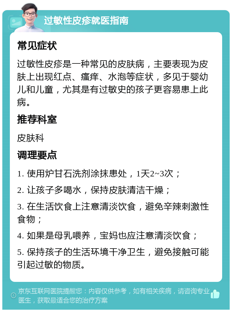 过敏性皮疹就医指南 常见症状 过敏性皮疹是一种常见的皮肤病，主要表现为皮肤上出现红点、瘙痒、水泡等症状，多见于婴幼儿和儿童，尤其是有过敏史的孩子更容易患上此病。 推荐科室 皮肤科 调理要点 1. 使用炉甘石洗剂涂抹患处，1天2~3次； 2. 让孩子多喝水，保持皮肤清洁干燥； 3. 在生活饮食上注意清淡饮食，避免辛辣刺激性食物； 4. 如果是母乳喂养，宝妈也应注意清淡饮食； 5. 保持孩子的生活环境干净卫生，避免接触可能引起过敏的物质。