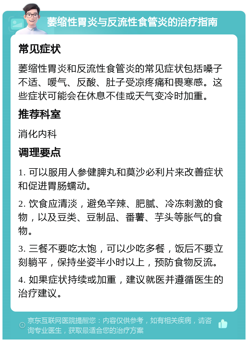 萎缩性胃炎与反流性食管炎的治疗指南 常见症状 萎缩性胃炎和反流性食管炎的常见症状包括嗓子不适、嗳气、反酸、肚子受凉疼痛和畏寒感。这些症状可能会在休息不佳或天气变冷时加重。 推荐科室 消化内科 调理要点 1. 可以服用人参健脾丸和莫沙必利片来改善症状和促进胃肠蠕动。 2. 饮食应清淡，避免辛辣、肥腻、冷冻刺激的食物，以及豆类、豆制品、番薯、芋头等胀气的食物。 3. 三餐不要吃太饱，可以少吃多餐，饭后不要立刻躺平，保持坐姿半小时以上，预防食物反流。 4. 如果症状持续或加重，建议就医并遵循医生的治疗建议。