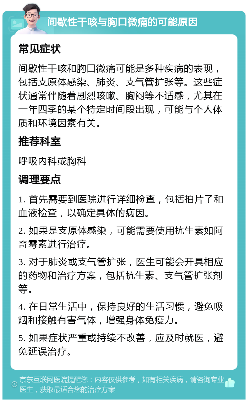 间歇性干咳与胸口微痛的可能原因 常见症状 间歇性干咳和胸口微痛可能是多种疾病的表现，包括支原体感染、肺炎、支气管扩张等。这些症状通常伴随着剧烈咳嗽、胸闷等不适感，尤其在一年四季的某个特定时间段出现，可能与个人体质和环境因素有关。 推荐科室 呼吸内科或胸科 调理要点 1. 首先需要到医院进行详细检查，包括拍片子和血液检查，以确定具体的病因。 2. 如果是支原体感染，可能需要使用抗生素如阿奇霉素进行治疗。 3. 对于肺炎或支气管扩张，医生可能会开具相应的药物和治疗方案，包括抗生素、支气管扩张剂等。 4. 在日常生活中，保持良好的生活习惯，避免吸烟和接触有害气体，增强身体免疫力。 5. 如果症状严重或持续不改善，应及时就医，避免延误治疗。