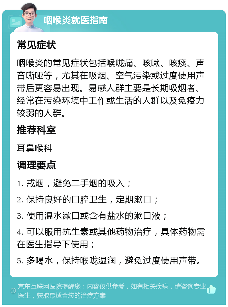 咽喉炎就医指南 常见症状 咽喉炎的常见症状包括喉咙痛、咳嗽、咳痰、声音嘶哑等，尤其在吸烟、空气污染或过度使用声带后更容易出现。易感人群主要是长期吸烟者、经常在污染环境中工作或生活的人群以及免疫力较弱的人群。 推荐科室 耳鼻喉科 调理要点 1. 戒烟，避免二手烟的吸入； 2. 保持良好的口腔卫生，定期漱口； 3. 使用温水漱口或含有盐水的漱口液； 4. 可以服用抗生素或其他药物治疗，具体药物需在医生指导下使用； 5. 多喝水，保持喉咙湿润，避免过度使用声带。