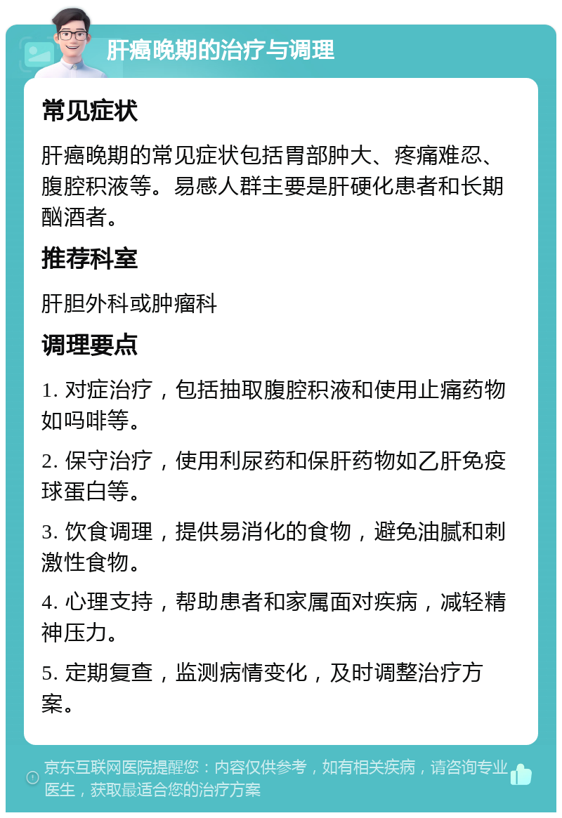 肝癌晚期的治疗与调理 常见症状 肝癌晚期的常见症状包括胃部肿大、疼痛难忍、腹腔积液等。易感人群主要是肝硬化患者和长期酗酒者。 推荐科室 肝胆外科或肿瘤科 调理要点 1. 对症治疗，包括抽取腹腔积液和使用止痛药物如吗啡等。 2. 保守治疗，使用利尿药和保肝药物如乙肝免疫球蛋白等。 3. 饮食调理，提供易消化的食物，避免油腻和刺激性食物。 4. 心理支持，帮助患者和家属面对疾病，减轻精神压力。 5. 定期复查，监测病情变化，及时调整治疗方案。