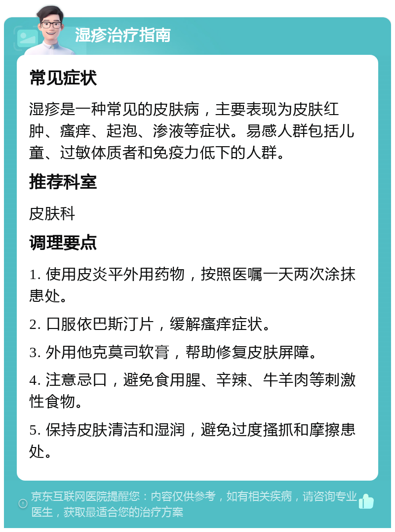 湿疹治疗指南 常见症状 湿疹是一种常见的皮肤病，主要表现为皮肤红肿、瘙痒、起泡、渗液等症状。易感人群包括儿童、过敏体质者和免疫力低下的人群。 推荐科室 皮肤科 调理要点 1. 使用皮炎平外用药物，按照医嘱一天两次涂抹患处。 2. 口服依巴斯汀片，缓解瘙痒症状。 3. 外用他克莫司软膏，帮助修复皮肤屏障。 4. 注意忌口，避免食用腥、辛辣、牛羊肉等刺激性食物。 5. 保持皮肤清洁和湿润，避免过度搔抓和摩擦患处。