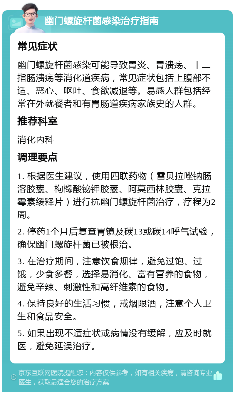 幽门螺旋杆菌感染治疗指南 常见症状 幽门螺旋杆菌感染可能导致胃炎、胃溃疡、十二指肠溃疡等消化道疾病，常见症状包括上腹部不适、恶心、呕吐、食欲减退等。易感人群包括经常在外就餐者和有胃肠道疾病家族史的人群。 推荐科室 消化内科 调理要点 1. 根据医生建议，使用四联药物（雷贝拉唑钠肠溶胶囊、枸橼酸铋钾胶囊、阿莫西林胶囊、克拉霉素缓释片）进行抗幽门螺旋杆菌治疗，疗程为2周。 2. 停药1个月后复查胃镜及碳13或碳14呼气试验，确保幽门螺旋杆菌已被根治。 3. 在治疗期间，注意饮食规律，避免过饱、过饿，少食多餐，选择易消化、富有营养的食物，避免辛辣、刺激性和高纤维素的食物。 4. 保持良好的生活习惯，戒烟限酒，注意个人卫生和食品安全。 5. 如果出现不适症状或病情没有缓解，应及时就医，避免延误治疗。