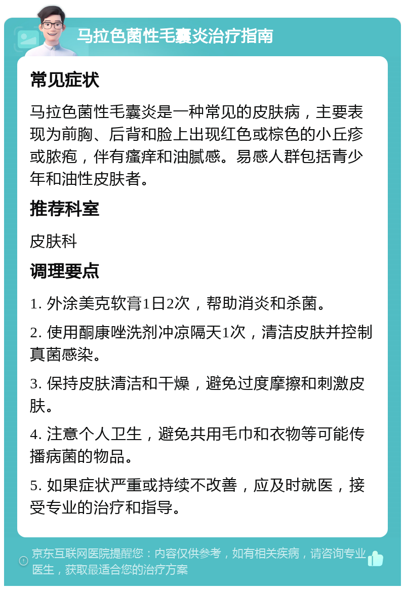 马拉色菌性毛囊炎治疗指南 常见症状 马拉色菌性毛囊炎是一种常见的皮肤病，主要表现为前胸、后背和脸上出现红色或棕色的小丘疹或脓疱，伴有瘙痒和油腻感。易感人群包括青少年和油性皮肤者。 推荐科室 皮肤科 调理要点 1. 外涂美克软膏1日2次，帮助消炎和杀菌。 2. 使用酮康唑洗剂冲凉隔天1次，清洁皮肤并控制真菌感染。 3. 保持皮肤清洁和干燥，避免过度摩擦和刺激皮肤。 4. 注意个人卫生，避免共用毛巾和衣物等可能传播病菌的物品。 5. 如果症状严重或持续不改善，应及时就医，接受专业的治疗和指导。