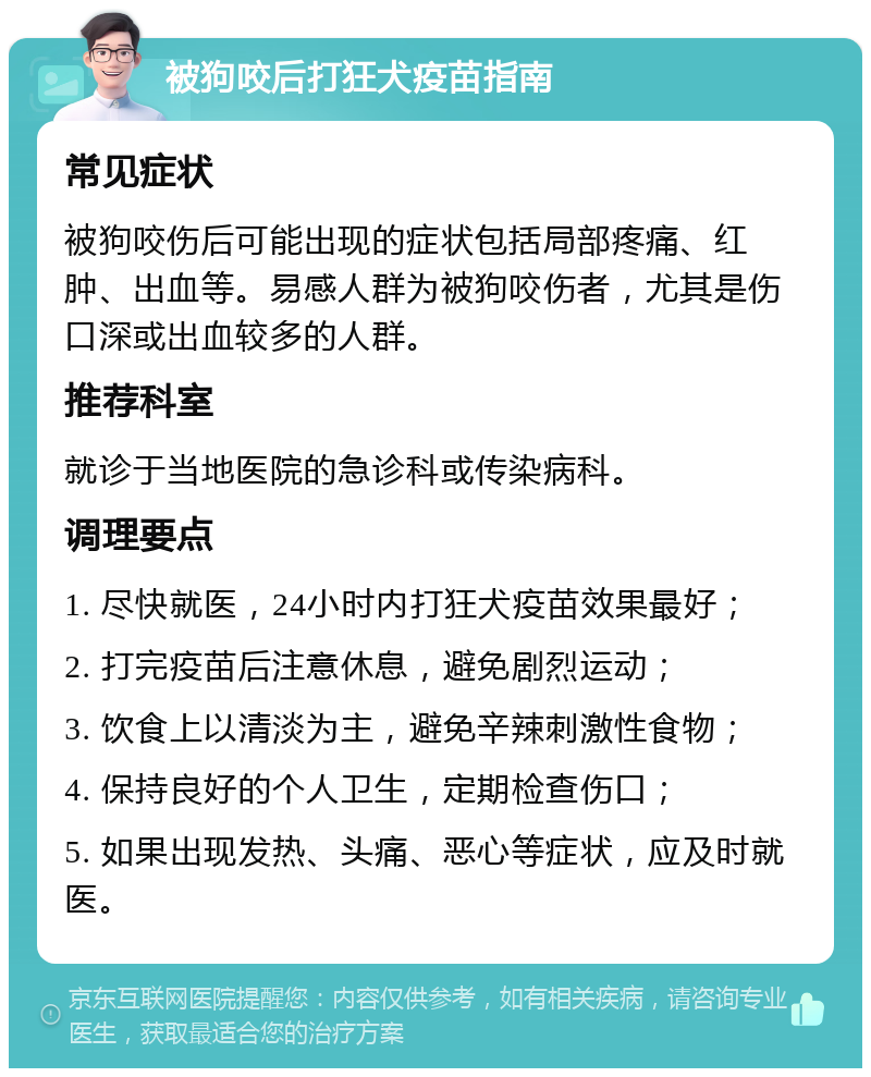 被狗咬后打狂犬疫苗指南 常见症状 被狗咬伤后可能出现的症状包括局部疼痛、红肿、出血等。易感人群为被狗咬伤者，尤其是伤口深或出血较多的人群。 推荐科室 就诊于当地医院的急诊科或传染病科。 调理要点 1. 尽快就医，24小时内打狂犬疫苗效果最好； 2. 打完疫苗后注意休息，避免剧烈运动； 3. 饮食上以清淡为主，避免辛辣刺激性食物； 4. 保持良好的个人卫生，定期检查伤口； 5. 如果出现发热、头痛、恶心等症状，应及时就医。