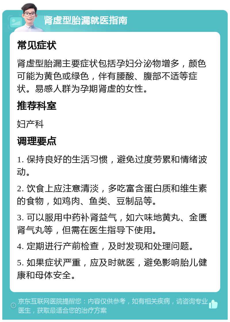 肾虚型胎漏就医指南 常见症状 肾虚型胎漏主要症状包括孕妇分泌物增多，颜色可能为黄色或绿色，伴有腰酸、腹部不适等症状。易感人群为孕期肾虚的女性。 推荐科室 妇产科 调理要点 1. 保持良好的生活习惯，避免过度劳累和情绪波动。 2. 饮食上应注意清淡，多吃富含蛋白质和维生素的食物，如鸡肉、鱼类、豆制品等。 3. 可以服用中药补肾益气，如六味地黄丸、金匮肾气丸等，但需在医生指导下使用。 4. 定期进行产前检查，及时发现和处理问题。 5. 如果症状严重，应及时就医，避免影响胎儿健康和母体安全。