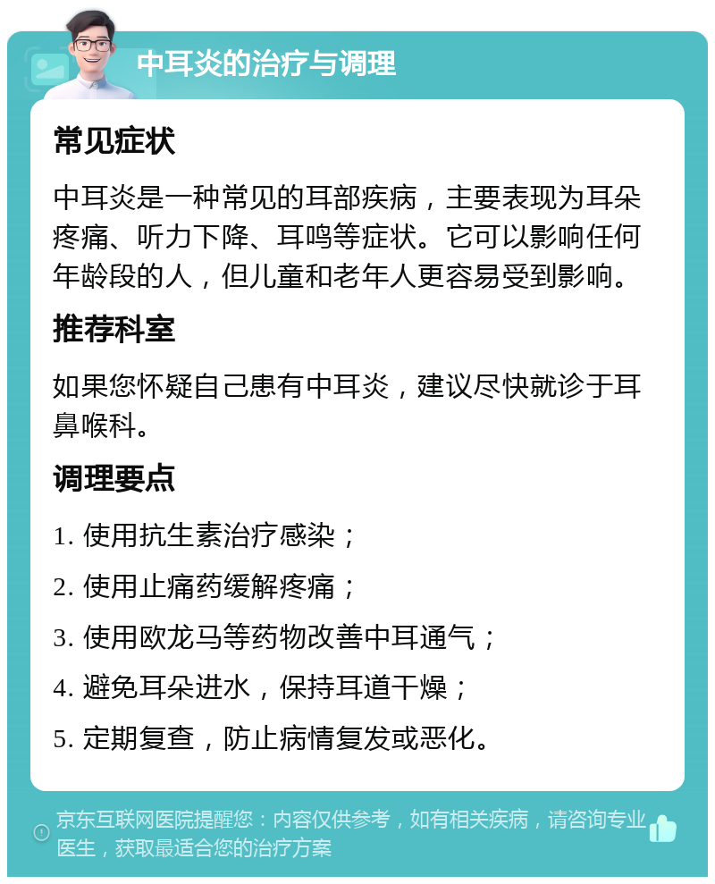 中耳炎的治疗与调理 常见症状 中耳炎是一种常见的耳部疾病，主要表现为耳朵疼痛、听力下降、耳鸣等症状。它可以影响任何年龄段的人，但儿童和老年人更容易受到影响。 推荐科室 如果您怀疑自己患有中耳炎，建议尽快就诊于耳鼻喉科。 调理要点 1. 使用抗生素治疗感染； 2. 使用止痛药缓解疼痛； 3. 使用欧龙马等药物改善中耳通气； 4. 避免耳朵进水，保持耳道干燥； 5. 定期复查，防止病情复发或恶化。