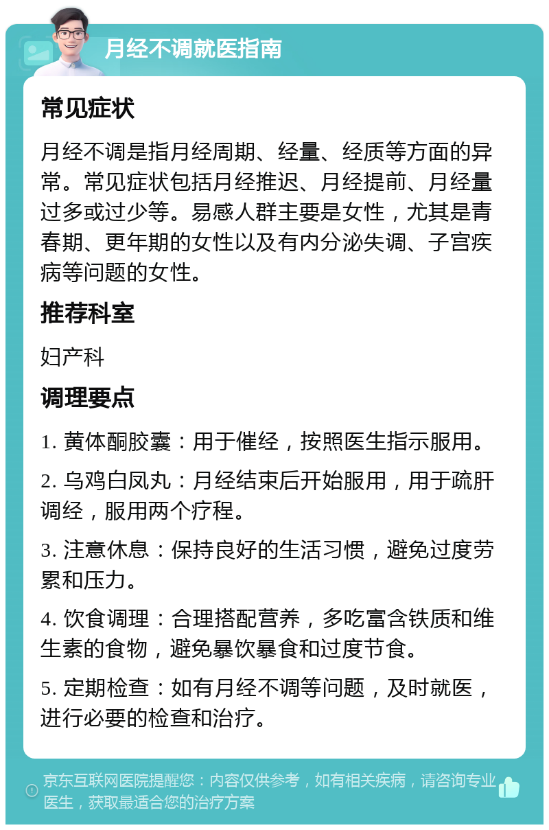 月经不调就医指南 常见症状 月经不调是指月经周期、经量、经质等方面的异常。常见症状包括月经推迟、月经提前、月经量过多或过少等。易感人群主要是女性，尤其是青春期、更年期的女性以及有内分泌失调、子宫疾病等问题的女性。 推荐科室 妇产科 调理要点 1. 黄体酮胶囊：用于催经，按照医生指示服用。 2. 乌鸡白凤丸：月经结束后开始服用，用于疏肝调经，服用两个疗程。 3. 注意休息：保持良好的生活习惯，避免过度劳累和压力。 4. 饮食调理：合理搭配营养，多吃富含铁质和维生素的食物，避免暴饮暴食和过度节食。 5. 定期检查：如有月经不调等问题，及时就医，进行必要的检查和治疗。