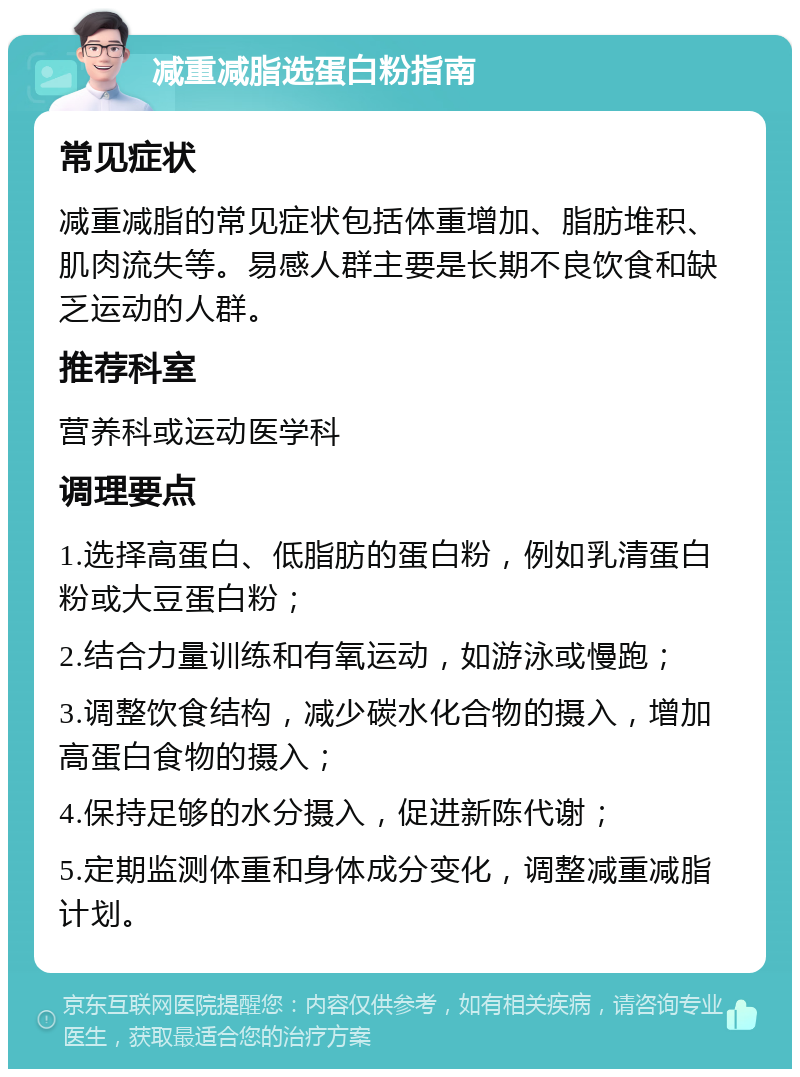 减重减脂选蛋白粉指南 常见症状 减重减脂的常见症状包括体重增加、脂肪堆积、肌肉流失等。易感人群主要是长期不良饮食和缺乏运动的人群。 推荐科室 营养科或运动医学科 调理要点 1.选择高蛋白、低脂肪的蛋白粉，例如乳清蛋白粉或大豆蛋白粉； 2.结合力量训练和有氧运动，如游泳或慢跑； 3.调整饮食结构，减少碳水化合物的摄入，增加高蛋白食物的摄入； 4.保持足够的水分摄入，促进新陈代谢； 5.定期监测体重和身体成分变化，调整减重减脂计划。