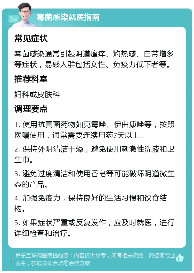 霉菌感染就医指南 常见症状 霉菌感染通常引起阴道瘙痒、灼热感、白带增多等症状，易感人群包括女性、免疫力低下者等。 推荐科室 妇科或皮肤科 调理要点 1. 使用抗真菌药物如克霉唑、伊曲康唑等，按照医嘱使用，通常需要连续用药7天以上。 2. 保持外阴清洁干燥，避免使用刺激性洗液和卫生巾。 3. 避免过度清洁和使用香皂等可能破坏阴道微生态的产品。 4. 加强免疫力，保持良好的生活习惯和饮食结构。 5. 如果症状严重或反复发作，应及时就医，进行详细检查和治疗。