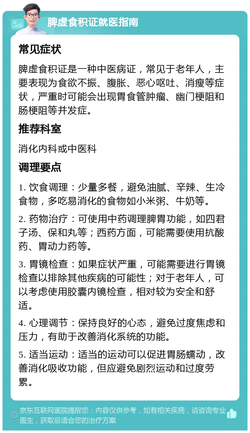 脾虚食积证就医指南 常见症状 脾虚食积证是一种中医病证，常见于老年人，主要表现为食欲不振、腹胀、恶心呕吐、消瘦等症状，严重时可能会出现胃食管肿瘤、幽门梗阻和肠梗阻等并发症。 推荐科室 消化内科或中医科 调理要点 1. 饮食调理：少量多餐，避免油腻、辛辣、生冷食物，多吃易消化的食物如小米粥、牛奶等。 2. 药物治疗：可使用中药调理脾胃功能，如四君子汤、保和丸等；西药方面，可能需要使用抗酸药、胃动力药等。 3. 胃镜检查：如果症状严重，可能需要进行胃镜检查以排除其他疾病的可能性；对于老年人，可以考虑使用胶囊内镜检查，相对较为安全和舒适。 4. 心理调节：保持良好的心态，避免过度焦虑和压力，有助于改善消化系统的功能。 5. 适当运动：适当的运动可以促进胃肠蠕动，改善消化吸收功能，但应避免剧烈运动和过度劳累。